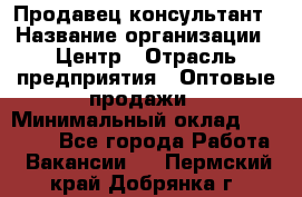 Продавец-консультант › Название организации ­ Центр › Отрасль предприятия ­ Оптовые продажи › Минимальный оклад ­ 20 000 - Все города Работа » Вакансии   . Пермский край,Добрянка г.